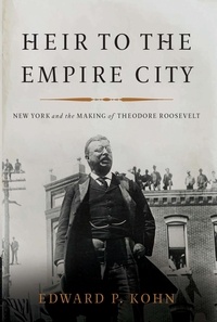 Edward P Kohn - Heir to the Empire City - New York and the Making of Theodore Roosevelt.