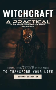 Witchcraft: A Practical Guide to Discovering the Magic of Plants (Exploring the History, Spells, &amp; Rituals of Everyday Magick to Transform Your Life)