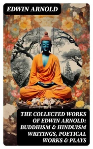 The Collected Works of Edwin Arnold: Buddhism &amp; Hinduism Writings, Poetical Works &amp; Plays