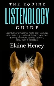 The Equine Listenology Guide - Essential Horsemanship, Horse Body Language &amp; Behaviour, Groundwork, In-hand Exercises &amp; Riding Lessons to Develop Softness, Connection &amp; Collection.