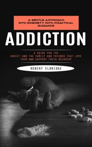 Addiction: A Gentle Approach Into Sobriety With Practical Guidance (A Guide for the Addict and the Family and Friends That Love Them and Support Their Recovery)