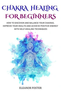 Chakra Healing for Beginners: How to Discover and Balance Your Chakras.  Improve Your Health and Achieve Positive Energy With Self-healing Techniques