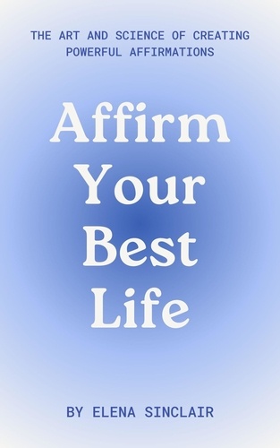  Elena Sinclair - Affirm Your Best Life: The Art and Science of Creating Powerful Affirmations.