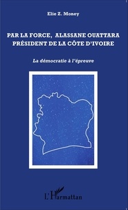 Elie Money - Par la force, Alassane Outtara président de la Côte d'Ivoire - La démocratie à l'épreuve.