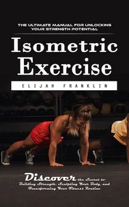 Isometric Exercise: The Ultimate Manual for Unlocking Your Strength Potential (Discover the Secret to Building Strength, Sculpting Your Body, and Transforming Your Fitness Routine)