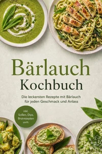 Bärlauch Kochbuch: Die leckersten Rezepte mit Bärlauch für jeden Geschmack und Anlass – inkl. Soßen, Dips, Brotrezepten uvm.