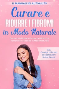 Curare e Ridurre i Fibromi in Modo Naturale – Il Manuale di Autoaiuto: Come Individuare le Cause dei Fibromi e Trattarli con Successo in Modo Naturale – Inclusi Consigli di Pronto Soccorso per i Sintomi Acuti