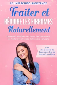 Traiter et Réduire les Fibromes Naturellement – Le Livre d'Auto-assistance : Comment Identifier les Causes des Fibromes et les Traiter avec Succès de Manière Naturelle – avec des Conseils de Secours en Cas de Symptômes Aigus