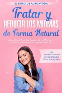 Tratar y Reducir los Miomas de Forma Natural – El Libro de Autoayuda: Cómo Identificar las Causas de los Miomas y Tratarlos Exitosamente de Forma Natural – Incluye Consejos de Alivio Inmediato para Síntomas Agudos
