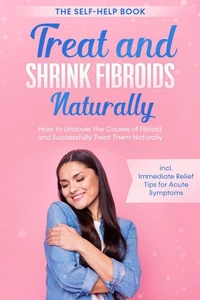 Treat and Shrink Fibroids Naturally – The Self-Help Book: How to Uncover the Causes of Fibroids and Successfully Treat Them Naturally – incl. Immediate Relief Tips for Acute Symptoms