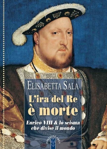 Elisabetta Sala - L'ira del re è morte - Enrico VIII &amp; lo scisma che divise il mondo.