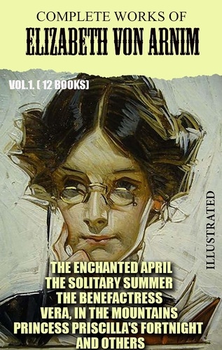 Elizabeth von Arnim - Complete Works of Elizabeth von Arnim. Vol.1. (12 Books). Illustrated - The Enchanted April, The Solitary Summer, The Benefactress, Vera, In the Mountains, Princess Priscilla's Fortnight and others.