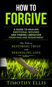 How to Forgive: A Guide to Healing Emotional Wounds and Finding Liberation from Pain and Resentment