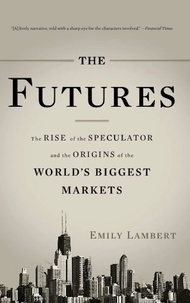 Emily Lambert - The Futures - The Rise of the Speculator and the Origins of the World's Biggest Markets.