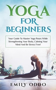  Emily Oddo - Yoga: For Beginners: Your Guide To Master Yoga Poses While Strengthening Your Body, Calming Your Mind And Be Stress Free!.