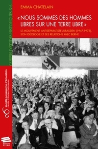 Emma Chatelain - "Nous sommes des hommes libres sur une terre libre" - Le mouvement antiséparatiste jurassien (1947-1975), son idéologie et ses relations avec Berne.