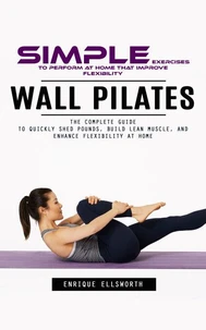 Wall Pilates: Simple Exercises to Perform at Home That Improve Flexibility (The Complete Guide to Quickly Shed Pounds, Build Lean Muscle, and Enhance Flexibility at Home)