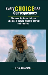 Every Choice Has Consequences - Discover The Impact Of Your Choices &amp; Proven Steps To Correct Bad Choices