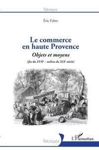 Eric Fabre - Le commerce en haute Provence - Objets et moyens (fin du XVIIe - milieu du XIXe siècle).