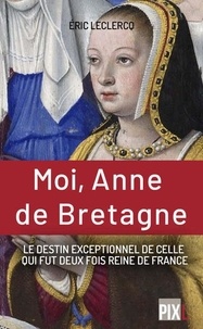 Eric Leclercq - Moi, Anne de Bretagne - Le destin exceptionnel de celle qui fut deux fois reine de France.