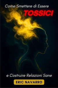 Come Smettere di Essere Tossici e Costruire Relazioni Sane. Autoconsapevolezza, Intelligenza Emotiva e strumenti per rompere la manipolazione, sanare l’attaccamento e creare legami duraturi