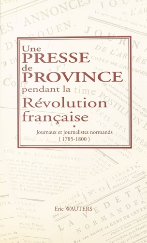 Une Presse De Province Pendant La Revolution Francaise. Journaux Et Journalistes Normands, 1785-1800