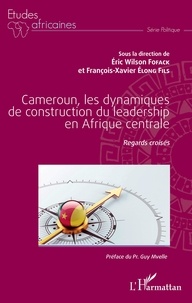 Eric Wilson Fofack et François-Xavier Elong Fils - Cameroun, les dynamiques de construction du leadership en Afrique centrale - Regards croisés.