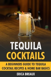 Erica Breaux - Tequila Cocktails: A Beginners Guide to Tequila Cocktail Recipes &amp; Home Bar Basics.