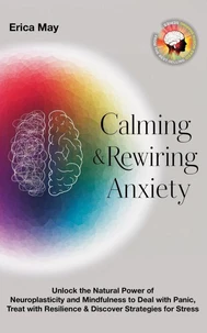 Calming &amp; Rewiring Anxiety; Overcoming, Not Overthinking: Unlock the Natural Power of Neuroplasticity and Mindfulness to Deal with Panic, Treat with Resilience &amp; Discover Strategies for Stress