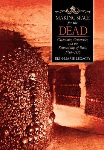 Erin-Marie Legacey - Making Space for the Dead - Catacombs, Cemeteries, and the Reimagining of Paris, 1780-1830.