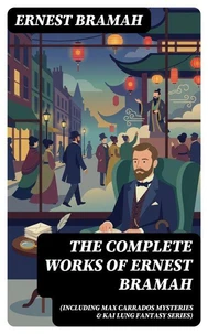The Complete Works of Ernest Bramah (Including Max Carrados Mysteries &amp; Kai Lung Fantasy Series)