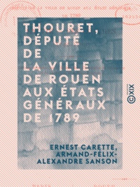 Ernest Carette et Armand-Félix-Alexandre Sanson - Thouret, député de la ville de Rouen aux États généraux de 1789 - Sa vie, ses œuvres (1746-1793).