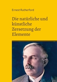 Ernest Rutherford - Die natürliche und künstliche Zersetzung der Elemente.