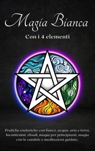 Magia bianca con i 4 elementi. Pratiche esoteriche con fuoco, acqua, aria e terra