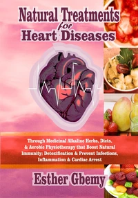 Natural Treatments for Heart Diseases: Through Medicinal Alkaline Herbs, Diets, &amp; Aerobic Physiotherapy that Boost Natural Immunity; Detoxification &amp; Prevent Infections, Inflammation &amp; Cardiac Arrest