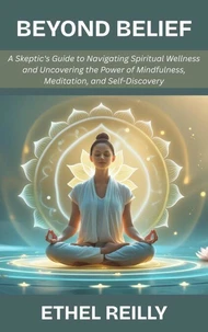 Beyond Belief: A Skeptic's Guide to Navigating Spiritual Wellness and Uncovering the Power of Mindfulness, Meditation, and Self-Discovery