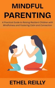 Mindful Parenting: A Practical Guide to Raising Resilient Children with Mindfulness and Fostering Calm and Connection