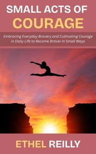 Small Acts of Courage: Embracing Everyday Bravery and Cultivating Courage in Daily Life to Become Braver in Small Ways