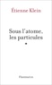 Etienne Klein - Sous l'atome, les particules - Un exposé pour comprendre, un essai pour réfléchir.