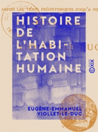 Eugène-Emmanuel Viollet-le-Duc - Histoire de l'habitation humaine - Depuis les temps préhistoriques jusqu'à nos jours.