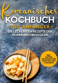 Koreanisches Kochbuch für Anfänger: Die leckersten Rezepte der koreanischen Küche | inkl. Suppen, vegetarischen Rezepten, Dips &amp; Desserts