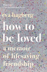 Eva Hagberg - How To Be Loved - A Memoir of Lifesaving Friendship.