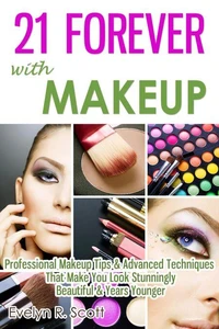 21 Forever with Makeup: Professional Makeup Tips &amp; Advanced Techniques That Make You Look Stunningly Beautiful &amp; Years Younger