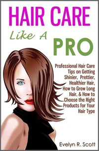 Hair Care Like A Pro: Professional Hair Care Tips on Getting Shinier, Prettier, Healthier Hair, How to Grow Long Hair, &amp; How to Choose the Right Products for Your Hair Type