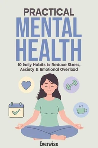 Practical Mental Health: 10 Daily Habits to Reduce Stress, Anxiety &amp; Emotional Overload