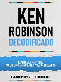 Ken Robinson Decodificado - Explora La Mente Del Autor, Conferenciante Y Asesor Educativo