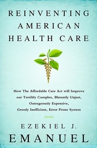 Ezekiel J. Emanuel - Reinventing American Health Care - How the Affordable Care Act will Improve our Terribly Complex, Blatantly Unjust, Outrageously Expensive, Grossly Inefficient, Error Prone System.