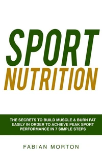 Sport Nutrition: the Secrets to Build Muscle &amp; Burn Fat easily in order to achieve peak Sport Performance in 7 Simple Steps