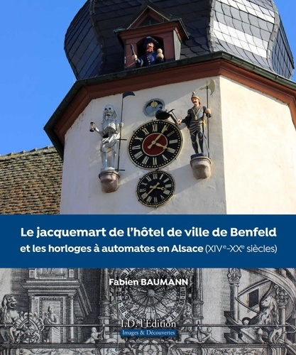 Fabien Baumann - Le Jacquemart de l'hôtel de ville de Benfeld et les horloges à automates en Alsace - XIVe-XXe siècles.