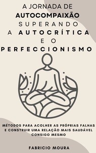 A Jornada de Autocompaixão  Superando a Autocrítica e o Perfeccionismo:  Métodos para Acolher as Próprias Falhas e Construir uma Relação Mais Saudável Consigo Mesmo